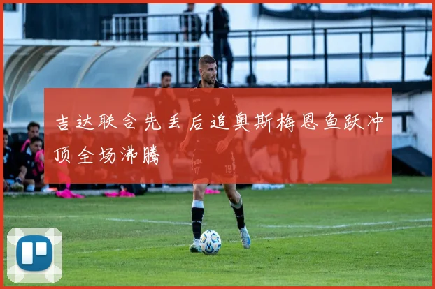 吉达联合先丢后追奥斯梅恩鱼跃冲顶全场沸腾