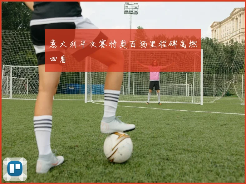 意大利半决赛特奥百场里程碑高燃回看