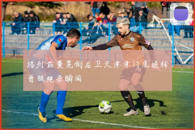 格列兹曼晃倒后卫天津津门虎逆转晋级绝杀瞬间