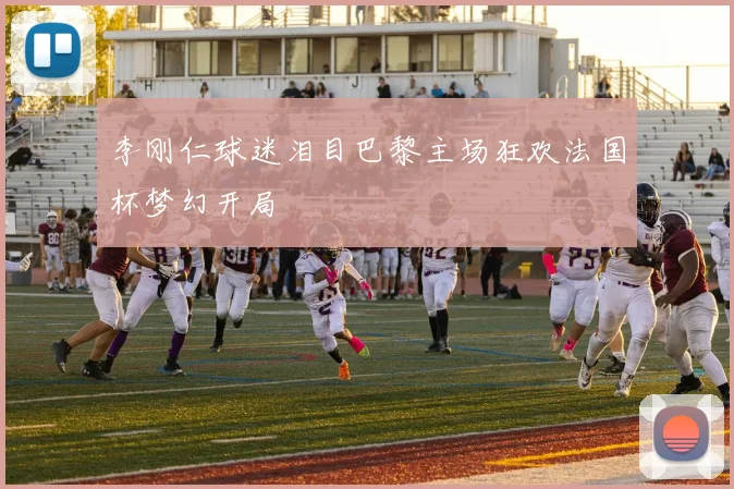 李刚仁球迷泪目巴黎主场狂欢法国杯梦幻开局