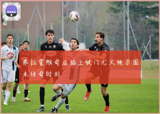 弗拉霍维奇后插上破门尤文绝杀国米传奇时刻