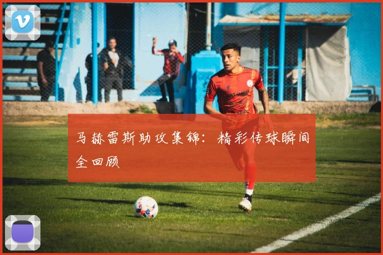 马赫雷斯助攻集锦：精彩传球瞬间全回顾