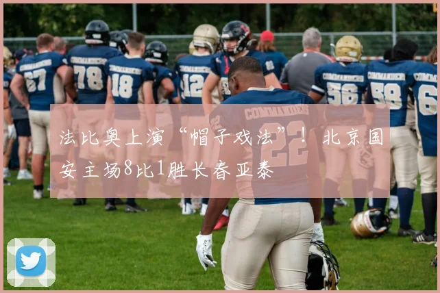 法比奥上演“帽子戏法”！北京国安主场8比1胜长春亚泰