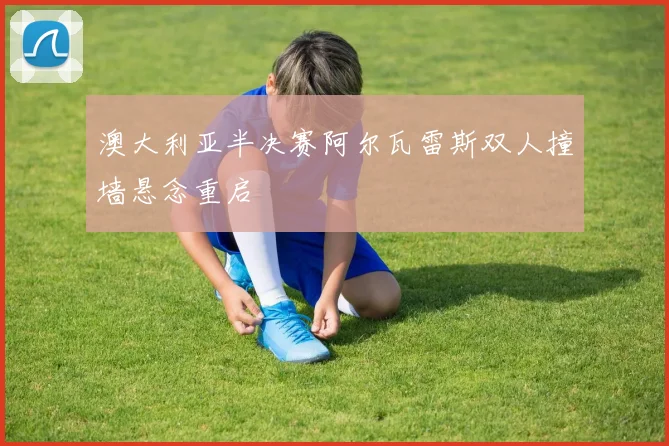 澳大利亚半决赛阿尔瓦雷斯双人撞墙悬念重启