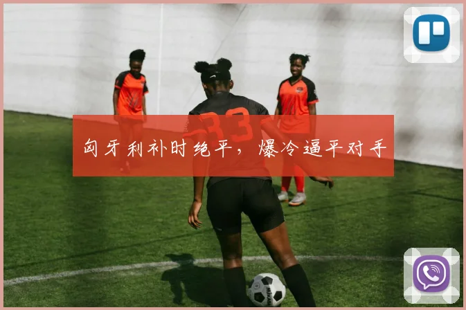匈牙利补时绝平，爆冷逼平对手