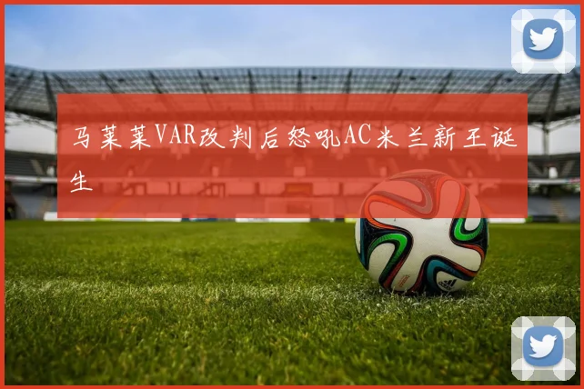 马莱莱VAR改判后怒吼AC米兰新王诞生