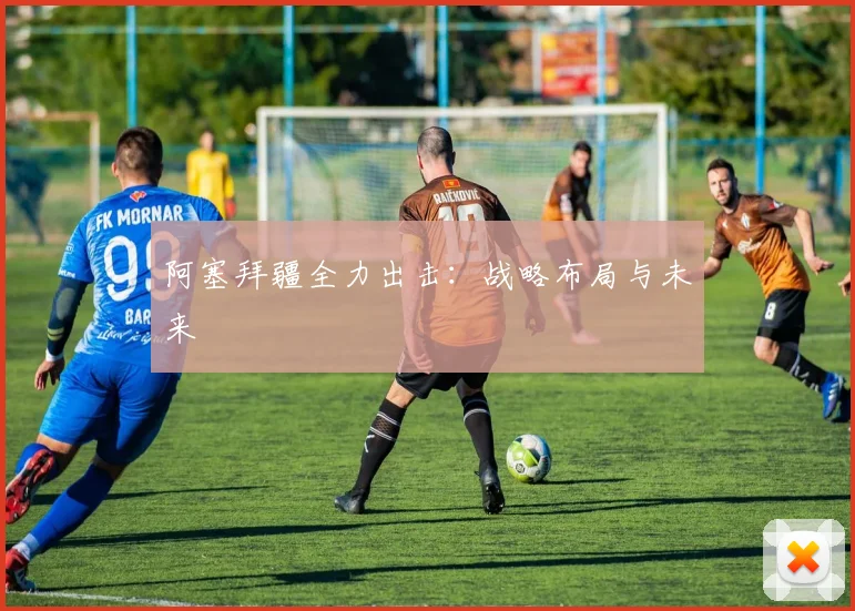 阿塞拜疆全力出击：战略布局与未来