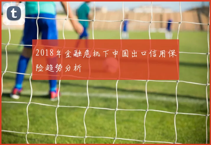 2018年金融危机下中国出口信用保险趋势分析