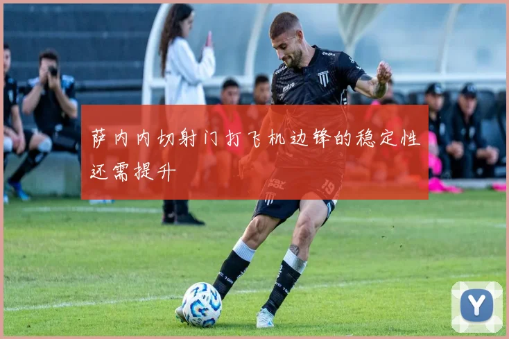 萨内内切射门打飞机边锋的稳定性还需提升