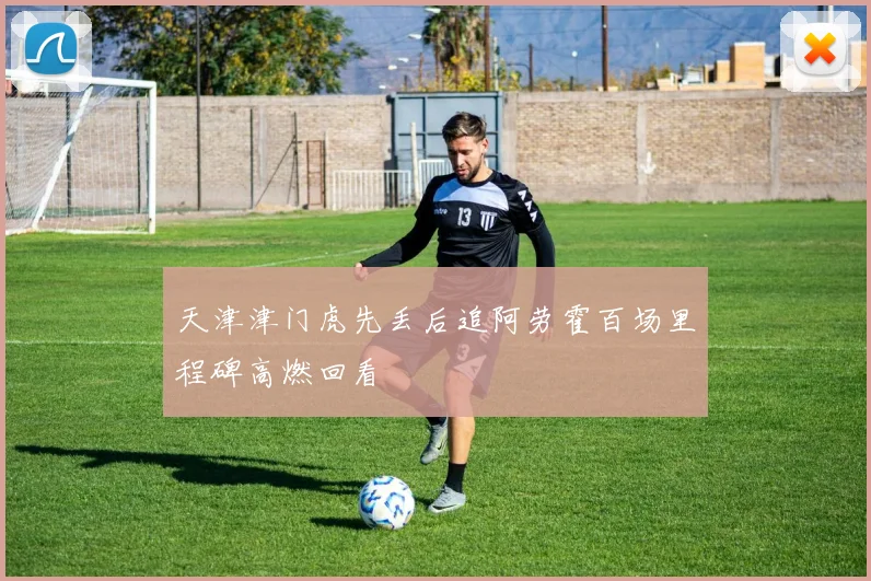 天津津门虎先丢后追阿劳霍百场里程碑高燃回看