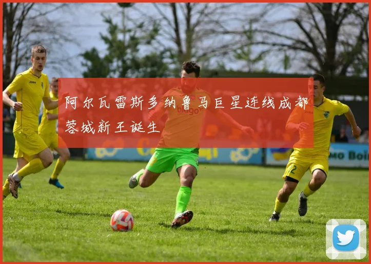 阿尔瓦雷斯多纳鲁马巨星连线成都蓉城新王诞生
