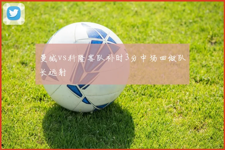 曼城vs科隆客队补时3分中场回做队长远射