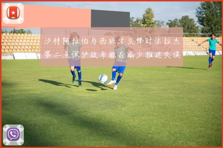 沙特阿拉伯与西班牙交锋时法拉杰第二点保护效率能否减少推进失误