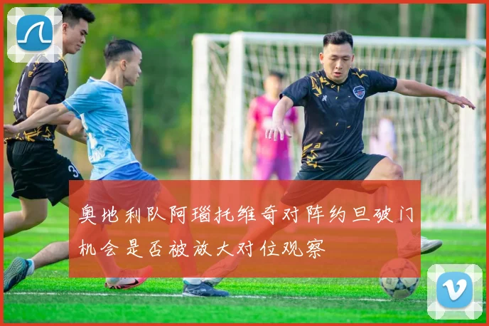 奥地利队阿瑙托维奇对阵约旦破门机会是否被放大对位观察