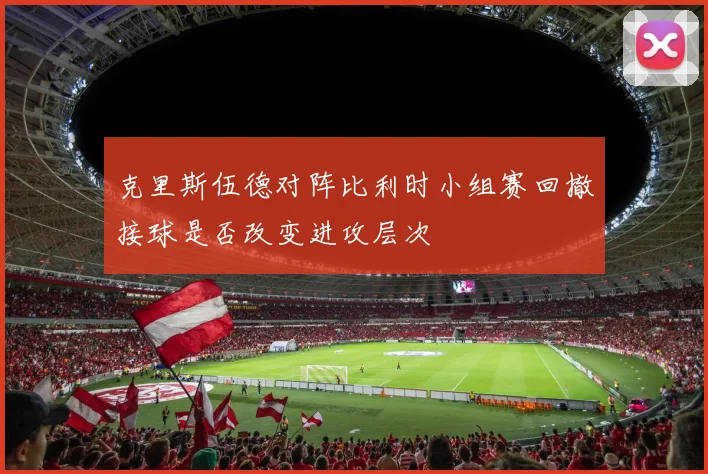 克里斯伍德对阵比利时小组赛回撤接球是否改变进攻层次