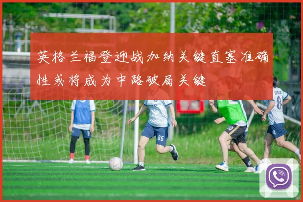 英格兰福登迎战加纳关键直塞准确性或将成为中路破局关键