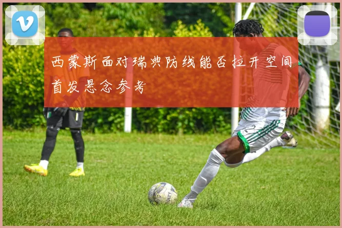 西蒙斯面对瑞典防线能否拉开空间首发悬念参考