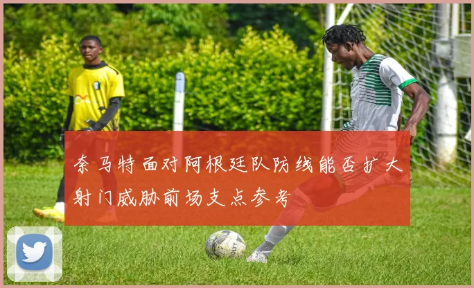奈马特面对阿根廷队防线能否扩大射门威胁前场支点参考
