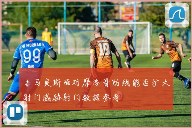 吉马良斯面对摩洛哥防线能否扩大射门威胁射门数据参考