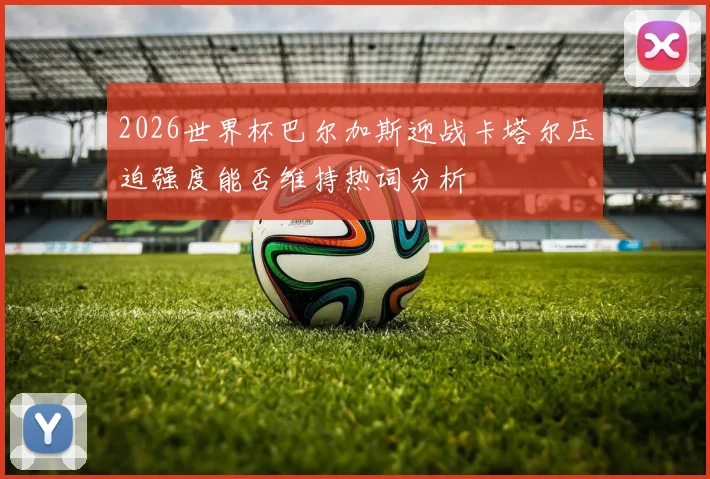 2026世界杯巴尔加斯迎战卡塔尔压迫强度能否维持热词分析
