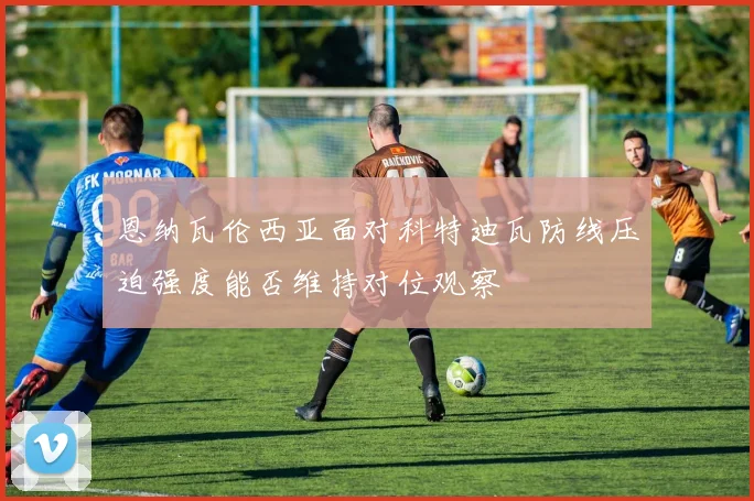恩纳瓦伦西亚面对科特迪瓦防线压迫强度能否维持对位观察