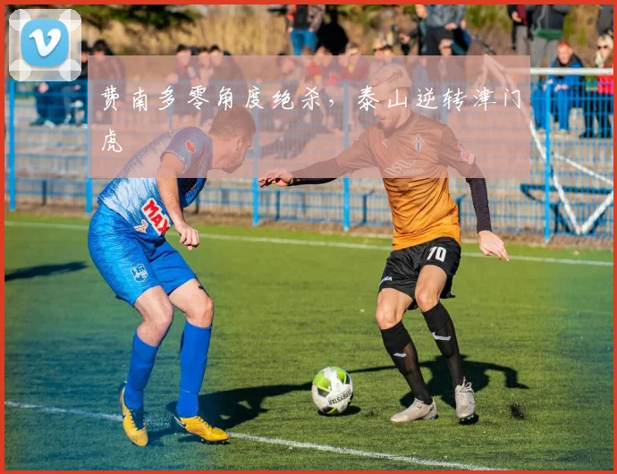 费南多零角度绝杀，泰山逆转津门虎