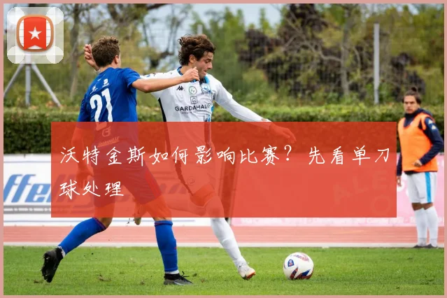 沃特金斯如何影响比赛？先看单刀球处理