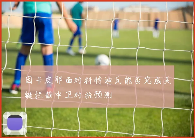 因卡皮耶面对科特迪瓦能否完成关键拦截中卫对抗预测