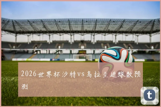 2026世界杯沙特vs乌拉圭进球数预测