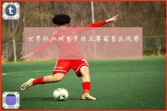 世界杯加纳克罗地亚赛前首发观察