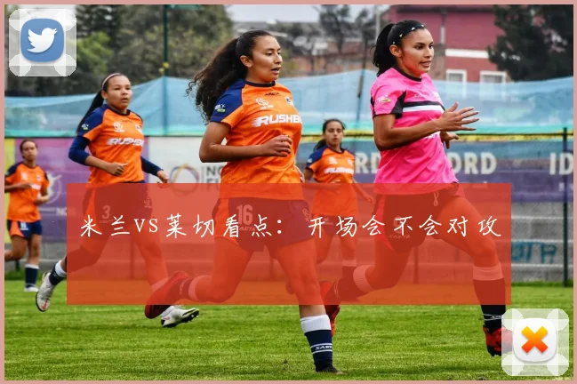 米兰vs莱切看点：开场会不会对攻