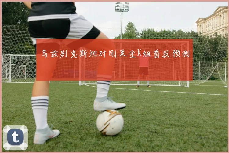 乌兹别克斯坦对刚果金K组首发预测