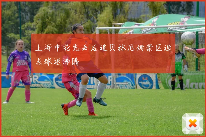 上海申花先丢后追贝林厄姆禁区造点球迷沸腾