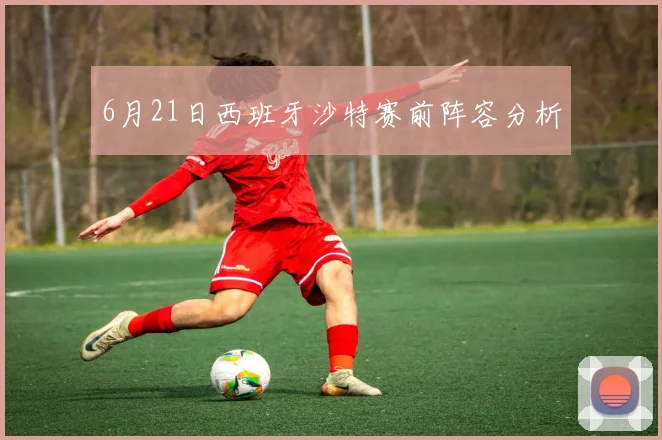 6月21日西班牙沙特赛前阵容分析