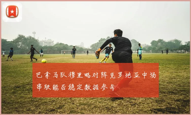巴拿马队穆里略对阵克罗地亚中场串联能否稳定数据参考