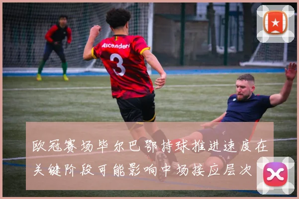 欧冠赛场毕尔巴鄂持球推进速度在关键阶段可能影响中场接应层次