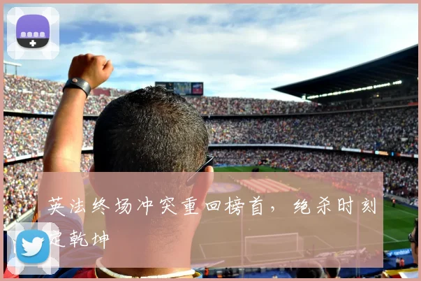 英法终场冲突重回榜首,绝杀时刻定乾坤