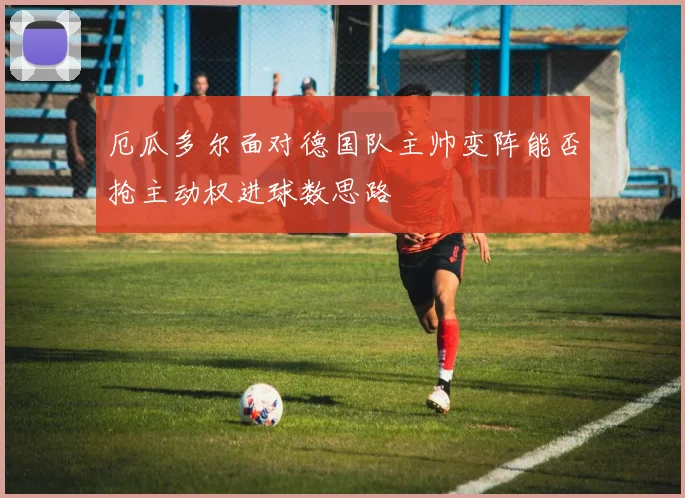 厄瓜多尔面对德国队主帅变阵能否抢主动权进球数思路