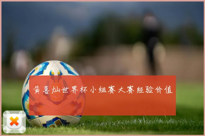 黄喜灿世界杯小组赛大赛经验价值