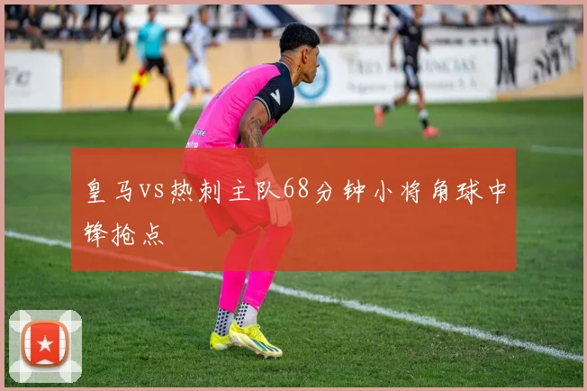 皇马vs热刺主队68分钟小将角球中锋抢点