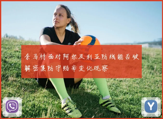奈马特面对阿尔及利亚防线能否破解密集防守赔率变化观察