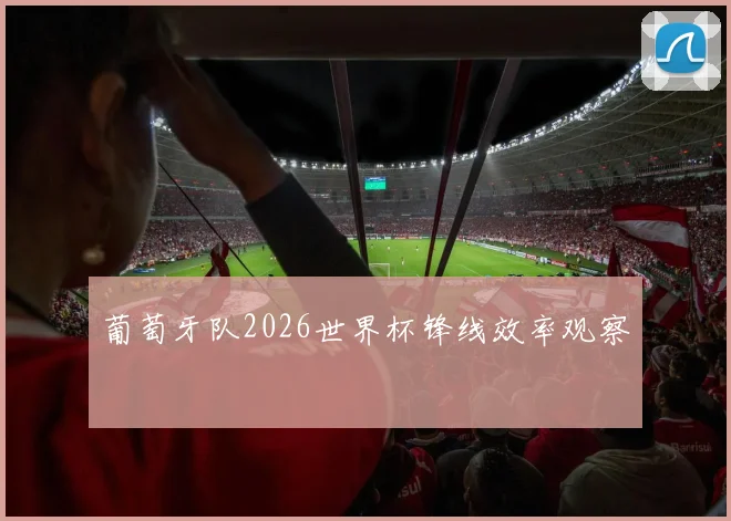 葡萄牙队2026世界杯锋线效率观察